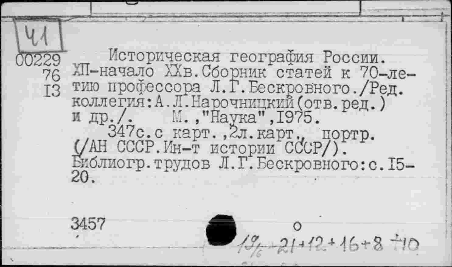 ﻿44 I
0229 . Историческая география России.
76 ХП-начало ХХв.Сборник статей к 70-ле-
13 тию профессора Л.Г.Бескровного./Ред. коллегия: А.Л.Нарочницкии(отв.ред.) и др./. М./’Наука", 1975.
, 347с.с карт. ,2л. карт., портр. (/АН СССР.Ин-т истории CCfcP/).
Библиогр.трудов Л.Г.Бескровного : с.15-
3457	А о
Л—-